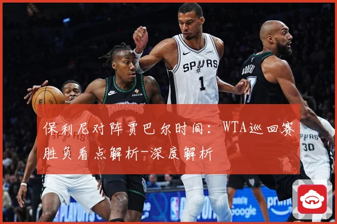 保利尼对阵贾巴尔时间：WTA巡回赛胜负看点解析-深度解析
