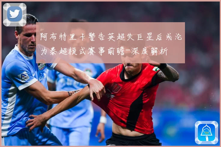 阿布特里卡警告英超失巨星后或沦为泰超模式赛事前瞻-深度解析