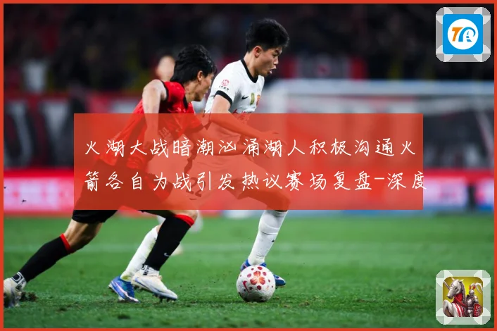 火湖大战暗潮汹涌湖人积极沟通火箭各自为战引发热议赛场复盘-深度解析