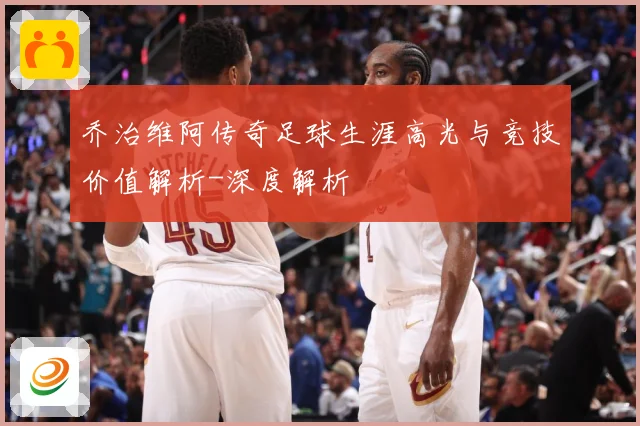 乔治维阿传奇足球生涯高光与竞技价值解析-深度解析