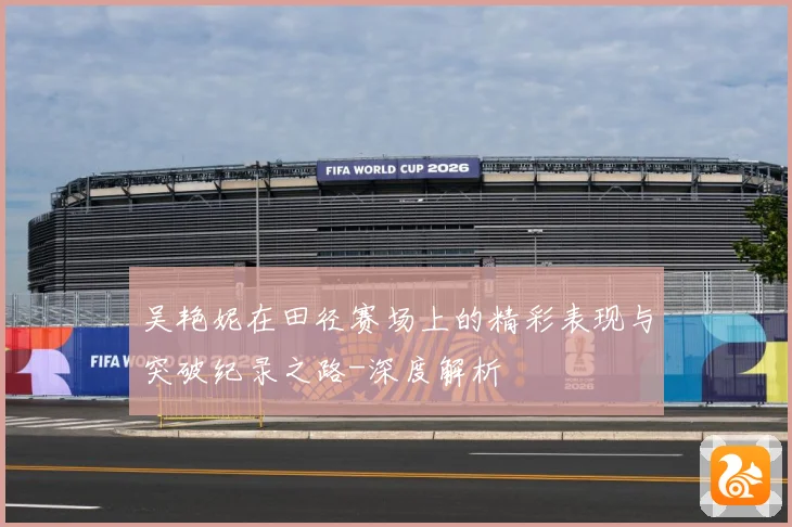 吴艳妮在田径赛场上的精彩表现与突破纪录之路-深度解析