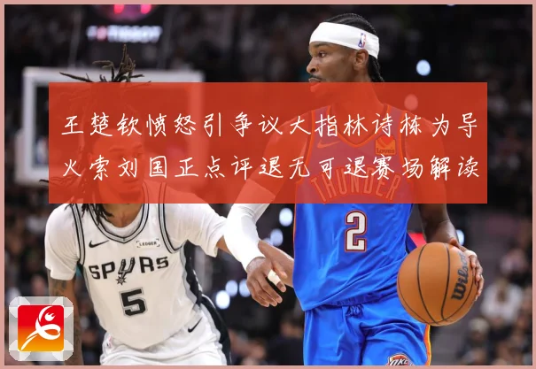 王楚钦愤怒引争议大指林诗栋为导火索刘国正点评退无可退赛场解读-深度解析