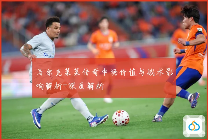 马尔克莱莱传奇中场价值与战术影响解析-深度解析